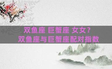 双鱼座 巨蟹座 女女？双鱼座与巨蟹座配对指数